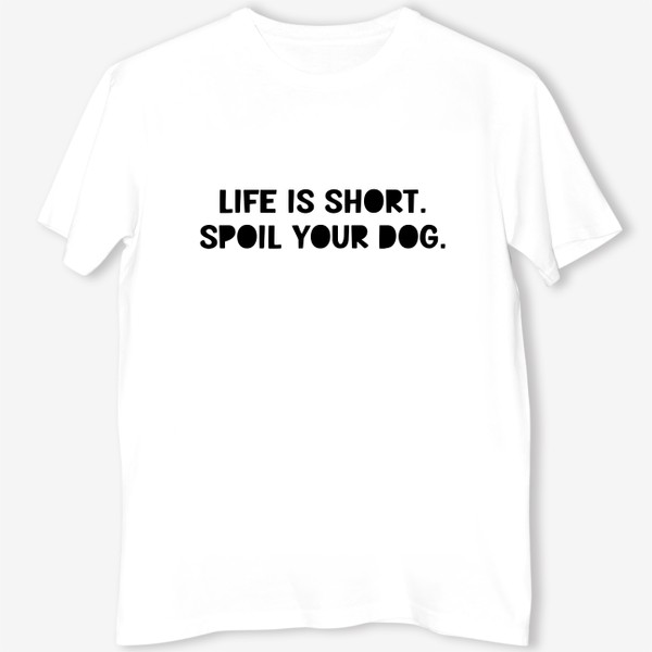 Футболка &laquo;Life is short. Spoil your dog. Жизнь коротка, балуй свою собаку. Разреши своей собаке делать всё&raquo;