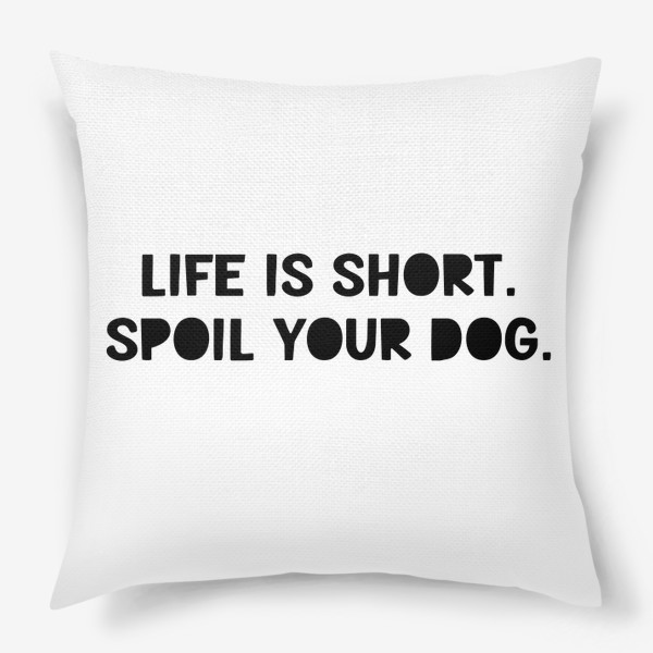 Подушка &laquo;Life is short. Spoil your dog. Жизнь коротка, балуй свою собаку. Разреши своей собаке делать всё&raquo;